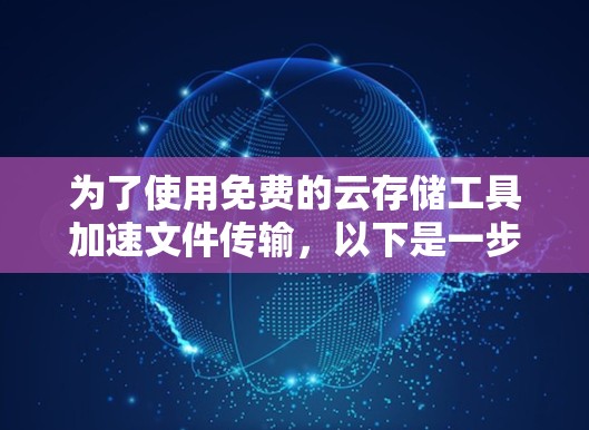 为了使用免费的云存储工具加速文件传输，以下是一步步的建议