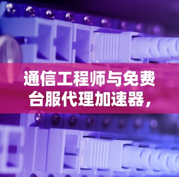 通信工程师与免费台服代理加速器，选择与使用的关键因素