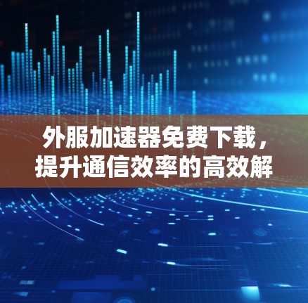 外服加速器免费下载，提升通信效率的高效解决方案
