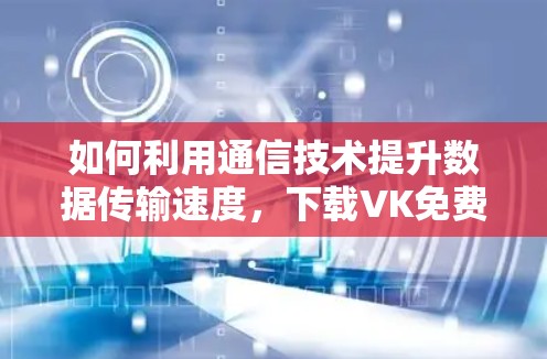 如何利用通信技术提升数据传输速度，下载VK免费加速器的策略与建议