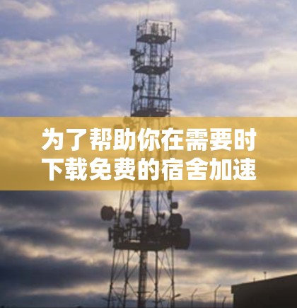 为了帮助你在需要时下载免费的宿舍加速器，以下是一些推荐的软件和工具，每个都有其适用场景和特点