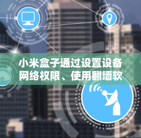 小米盒子通过设置设备网络权限、使用翻墙软件或翻墙工具来实现网络翻墙。以下是对如何使用这些方法的详细说明