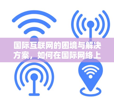 国际互联网的困境与解决方案，如何在国际网络上高效进行跨国交流
