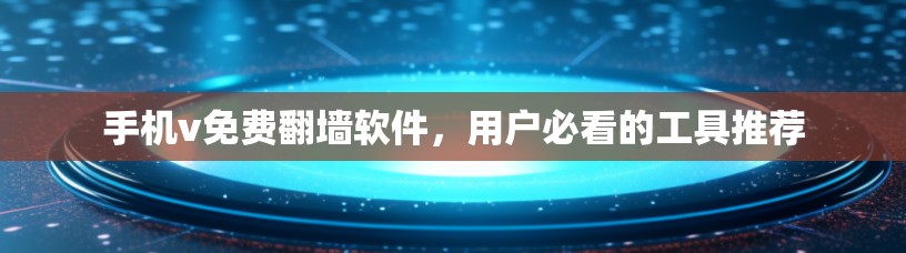 手机v免费翻墙软件，用户必看的工具推荐