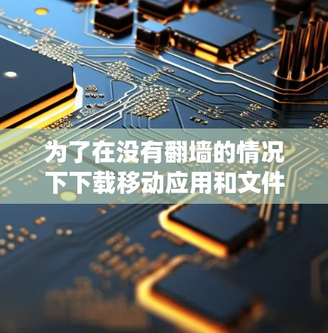 为了在没有翻墙的情况下下载移动应用和文件，以下是一个系统化的指南