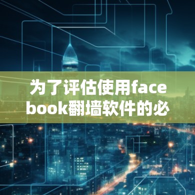 为了评估使用facebook翻墙软件的必要性，以下是一个有条理的总结