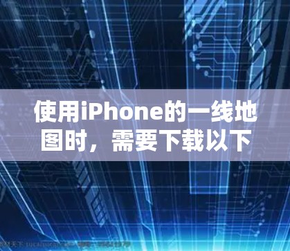 使用iPhone的一线地图时,需要下载以下步骤和应用 使用iPhone的一线地图时,需要下载以下步骤和应用