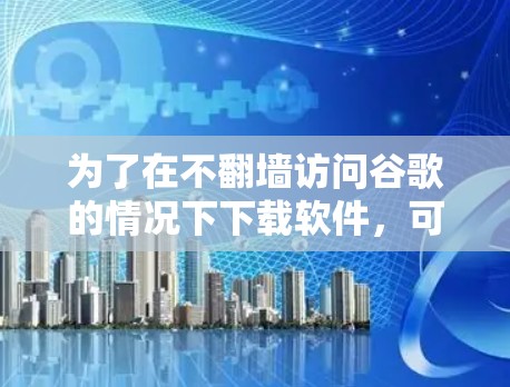 为了在不翻墙访问谷歌的情况下下载软件,可以按照以下步骤进行 为了在不翻墙访问谷歌的情况下下载软件,可以按照以下步骤进行