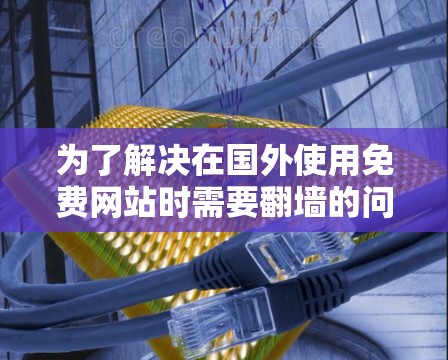 为了解决在国外使用免费网站时需要翻墙的问题,可以尝试以下步骤 为了解决在国外使用免费网站时需要翻墙的问题,可以尝试以下步骤