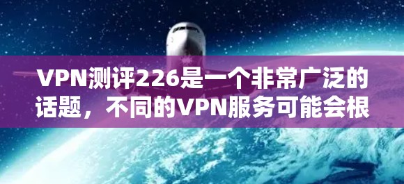 VPN测评226是一个非常广泛的话题,不同的VPN服务可能会根据使用场景、设备类型、加密技术、价格透明度以及用户反馈等因素进行调整。以下是一些可能的VPN测评内容,供你参考 VPN测评226是一个非常广泛的话题,不同的VPN服务可能会根据使用场景、设备类型、加密技术、价格透明度以及用户反馈等因素进行调整。以下是一些可能的VPN测评内容,供你参考