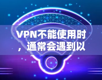 VPN不能使用时，通常会遇到以下问题和解决方案