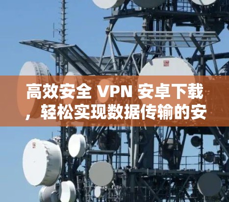 高效安全 VPN 安卓下载，轻松实现数据传输的安全选择
