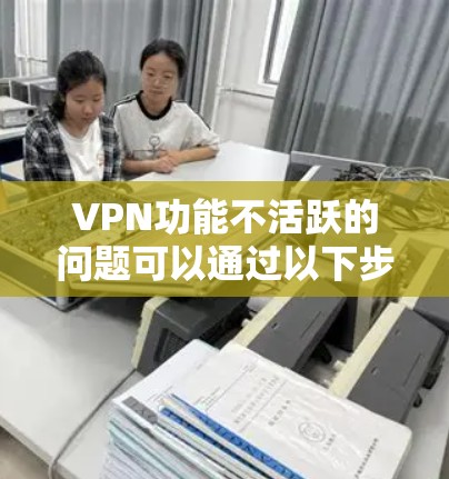 VPN功能不活跃的问题可以通过以下步骤逐步排查和解决