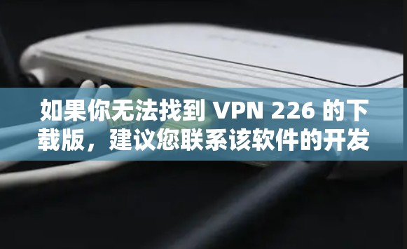 如果你无法找到 VPN 226 的下载版，建议您联系该软件的开发者或通过官方渠道获取信息。如果没有相关信息，可能需要建议您避免使用未经验证的VPN软件，以免受到安全风险的影响