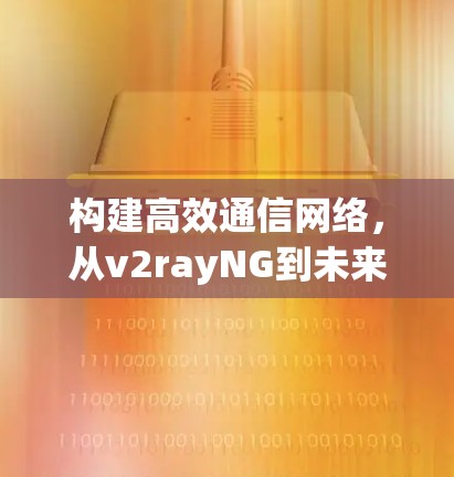 构建高效通信网络，从v2rayNG到未来的技术革命