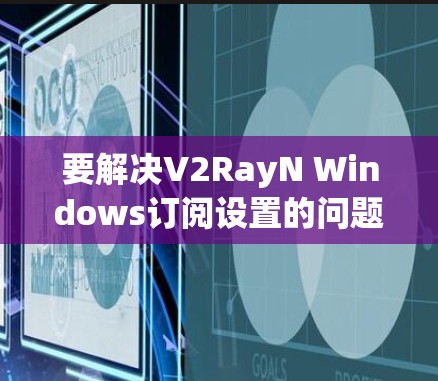 要解决V2RayN Windows订阅设置的问题，您可以按照以下步骤进行操作