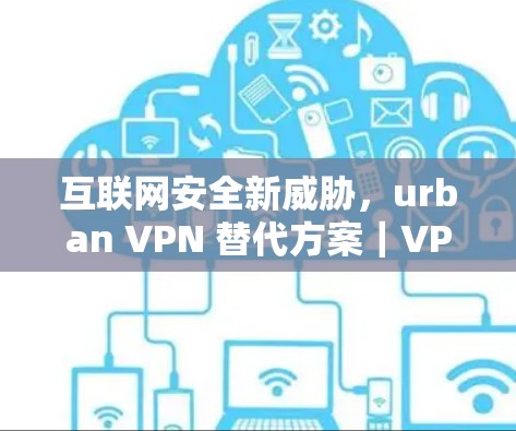 互联网安全新威胁,urban VPN 替代方案|VPN工具比较 互联网安全新威胁,urban VPN 替代方案|VPN工具比较