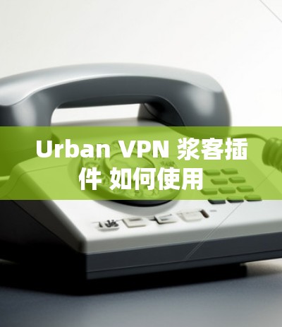 Urban VPN 浆客插件 如何使用 Urban VPN 浆客插件 如何使用
