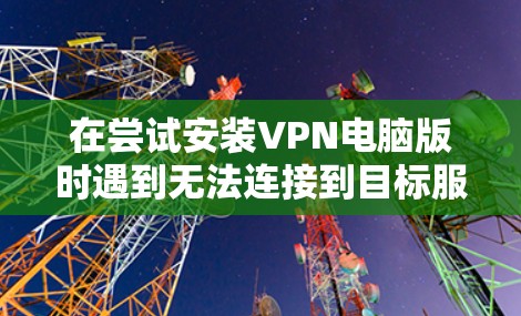 在尝试安装VPN电脑版时遇到无法连接到目标服务器的问题,可以按照以下步骤逐步排查和解决 在尝试安装VPN电脑版时遇到无法连接到目标服务器的问题,可以按照以下步骤逐步排查和解决
