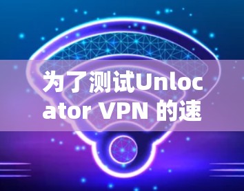 为了测试Unlocator VPN 的速度，您可以按照以下步骤进行操作