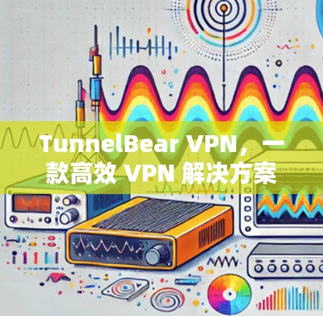 TunnelBear VPN,一款高效 VPN 解决方案 TunnelBear VPN,一款高效 VPN 解决方案