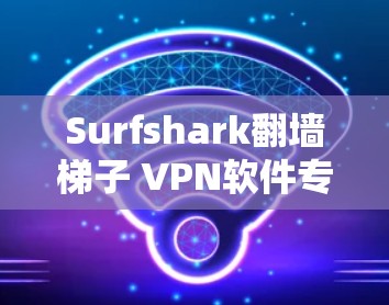 Surfshark翻墙<strong>梯子</strong> VPN软件专业评测