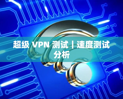超级 VPN 测试|速度测试分析 超级 VPN 测试|速度测试分析