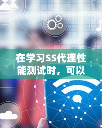 在学习SS代理性能测试时，可以按照以下步骤进行系统性分析和实践