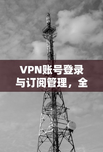 VPN账号登录与订阅管理,全面指南 VPN账号登录与订阅管理,全面指南