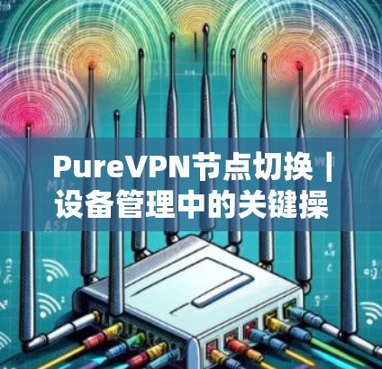 PureVPN节点切换|设备管理中的关键操作 PureVPN节点切换|设备管理中的关键操作
