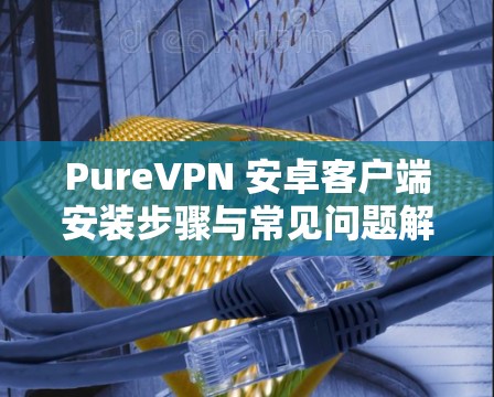 PureVPN 安卓客户端安装步骤与常见问题解答 PureVPN 安卓客户端安装步骤与常见问题解答