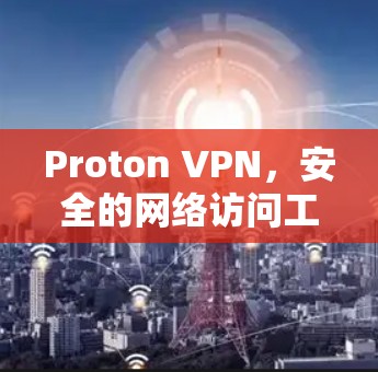 Proton VPN，安全的网络访问工具｜海外访问评估报告