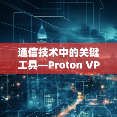 通信技术中的关键工具—Proton VPN代理配置与使用指南 通信技术中的关键工具—Proton VPN代理配置与使用指南