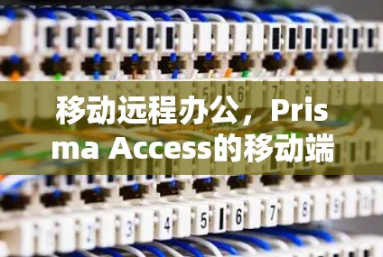 移动远程办公,Prisma Access的移动端应用 移动远程办公,Prisma Access的移动端应用
