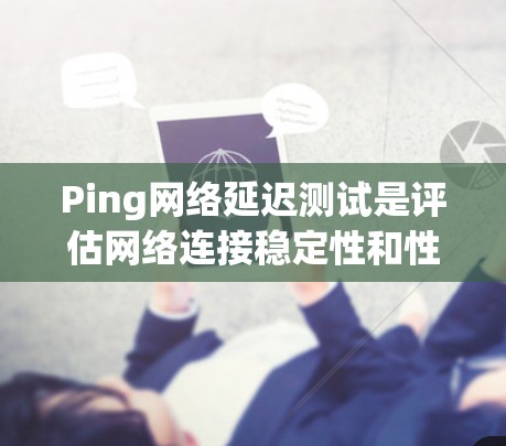 Ping网络延迟测试是评估网络连接稳定性和性能的重要工具，以下是详细的解释和步骤