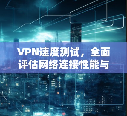 VPN速度测试，全面评估网络连接性能与安全性