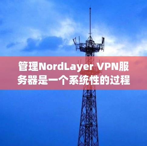 管理NordLayer VPN服务器是一个系统性的过程，需要遵循以下步骤来确保服务器配置正确、安全且符合防火墙和访问控制的要求
