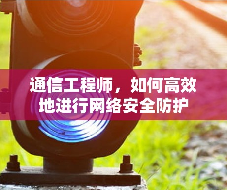 通信工程师,如何高效地进行网络安全防护 通信工程师,如何高效地进行网络安全防护