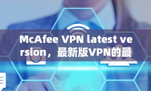 McAfee VPN latest version，最新版VPN的最佳选择，下载步骤与安装教程