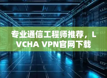 专业通信工程师推荐，LVCHA VPN官网下载