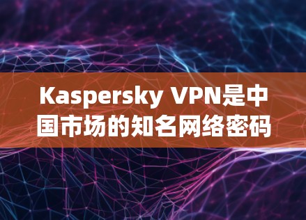 Kaspersky VPN是中国市场的知名网络密码保护工具，其在中国的连接体验可以从多个维度进行评估