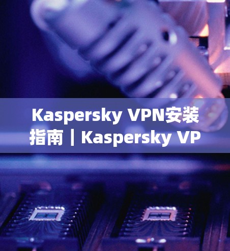 Kaspersky VPN安装指南|Kaspersky VPN怎么安装? Kaspersky VPN安装指南|Kaspersky VPN怎么安装?