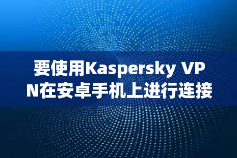 要使用Kaspersky VPN在安卓手机上进行连接,您可以按照以下步骤进行 要使用Kaspersky VPN在安卓手机上进行连接,您可以按照以下步骤进行