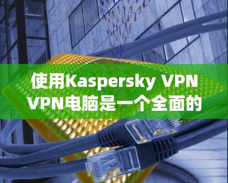 使用Kaspersky VPNVPN电脑是一个全面的技术体验，涉及安装、登录、配置和使用多个功能。以下是一个详细且有序的步骤指南，帮助你顺利实施