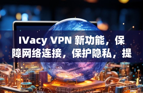 IVacy VPN 新功能，保障网络连接，保护隐私，提升效率