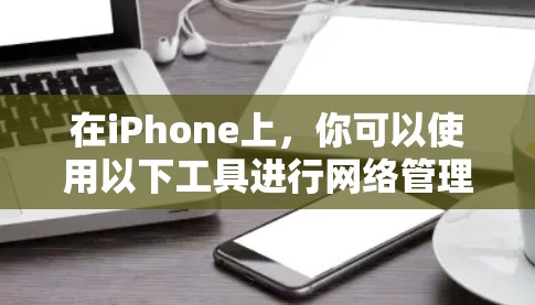 在iPhone上,你可以使用以下工具进行网络管理和应用管理 在iPhone上,你可以使用以下工具进行网络管理和应用管理