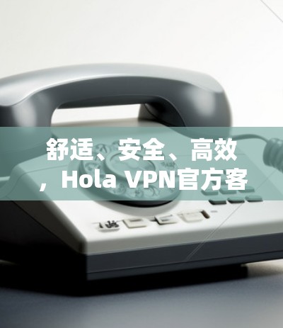 舒适、安全、高效，Hola VPN官方客户端全方位指南