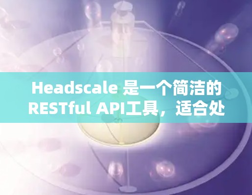 Headscale 是一个简洁的RESTful API工具，适合处理请求文档。以下是一个详细的使用步骤指南