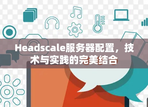 Headscale服务器配置,技术与实践的完美结合 Headscale服务器配置,技术与实践的完美结合