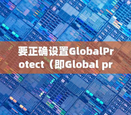 要正确设置GlobalProtect（即Global protective connection）的连接，可以按照以下步骤操作